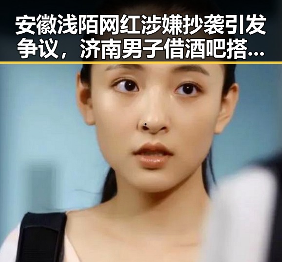 安徽浅陌网红涉嫌抄袭引发争议，济南男子借酒吧搭讪被警方抓获事件引发关注